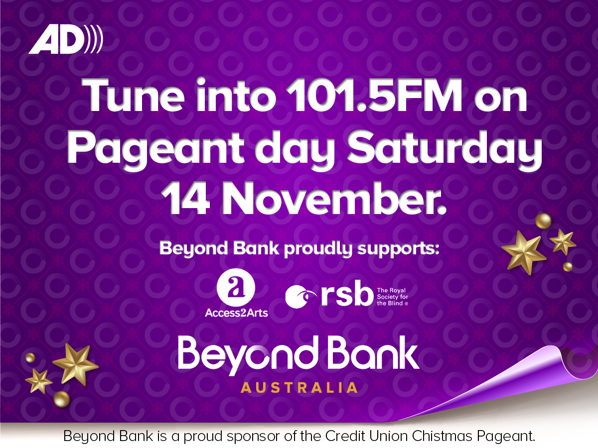 Tune into 101.5FM on Pageant day Saturday 14 November. Beyond Bank proudly supports: Access2Arts and The Royal Society for the Blind. Beyond Bank is a proud sponsor of the Credit Union Christmas Pageant.